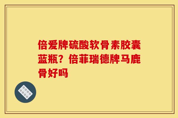 倍爱牌硫酸软骨素胶囊蓝瓶？倍菲瑞德牌马鹿骨好吗