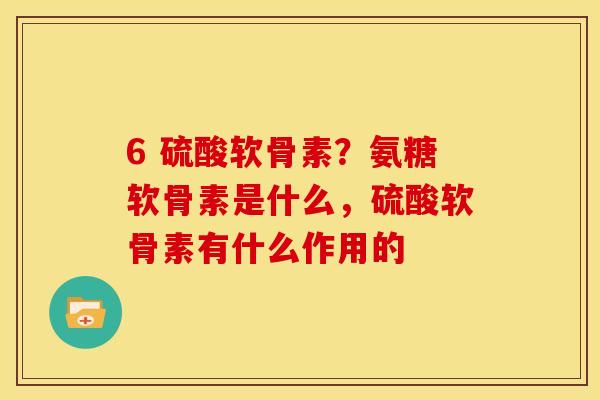 6 硫酸软骨素？氨糖软骨素是什么，硫酸软骨素有什么作用的