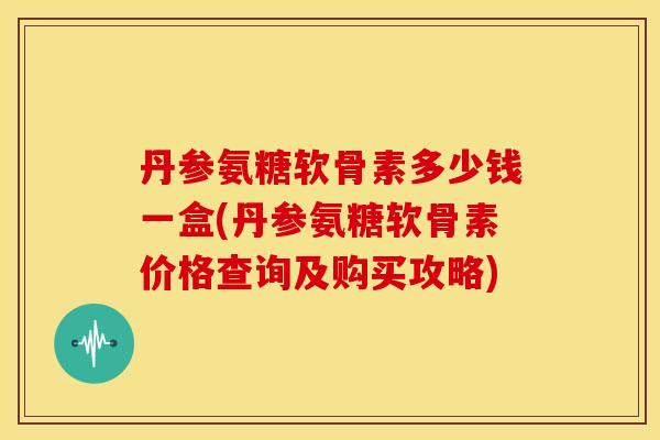 丹参氨糖软骨素多少钱一盒(丹参氨糖软骨素价格查询及购买攻略)