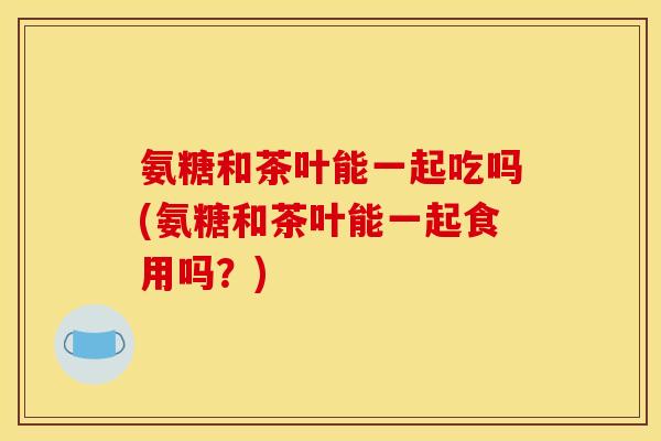 氨糖和茶叶能一起吃吗(氨糖和茶叶能一起食用吗？)