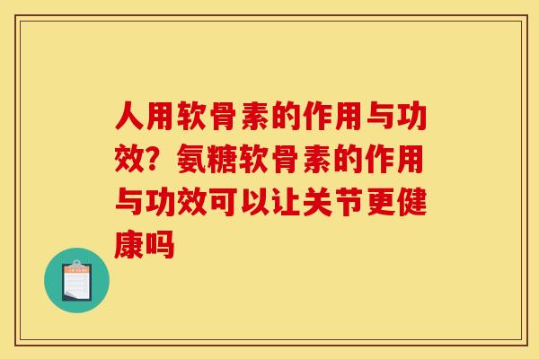 人用软骨素的作用与功效？氨糖软骨素的作用与功效可以让关节更健康吗