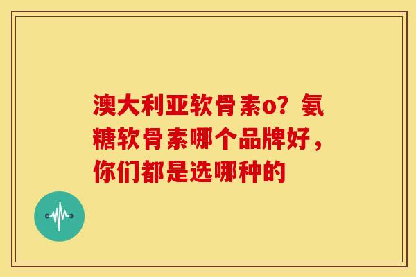 澳大利亚软骨素o？氨糖软骨素哪个品牌好，你们都是选哪种的