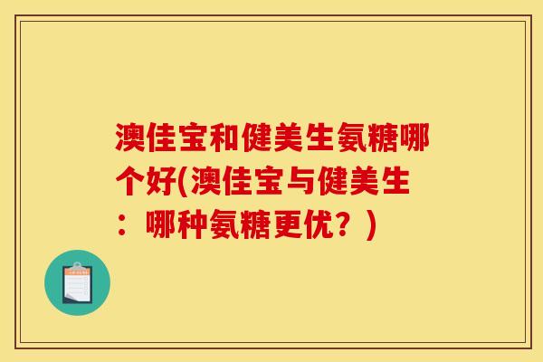 澳佳宝和健美生氨糖哪个好(澳佳宝与健美生：哪种氨糖更优？)