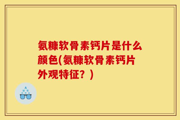 氨糠软骨素钙片是什么颜色(氨糠软骨素钙片外观特征？)