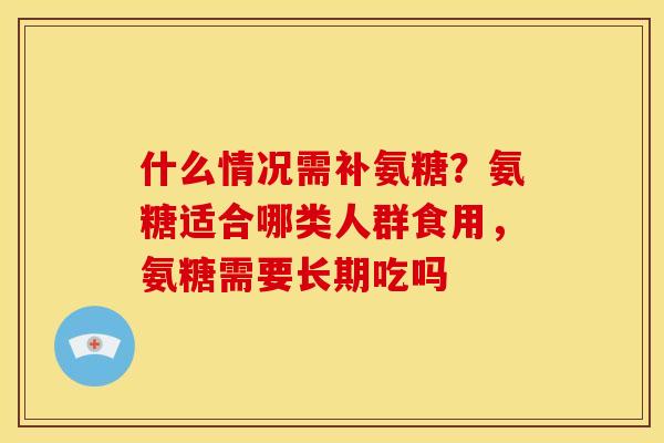 什么情况需补氨糖？氨糖适合哪类人群食用，氨糖需要长期吃吗