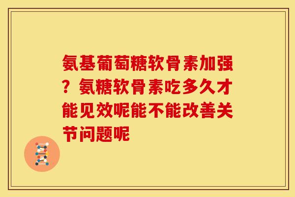 氨基葡萄糖软骨素加强？氨糖软骨素吃多久才能见效呢能不能改善关节问题呢