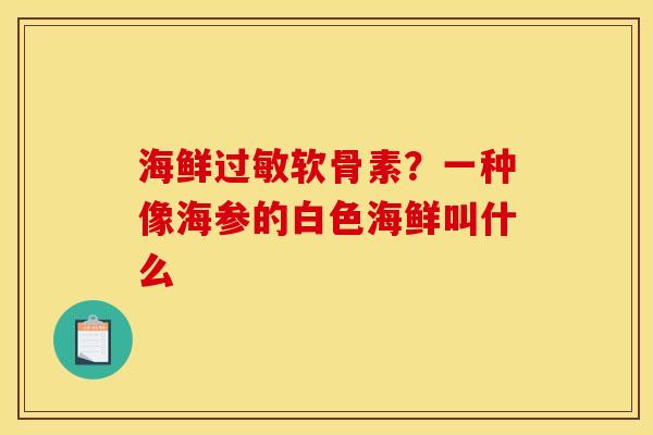 海鲜过敏软骨素？一种像海参的白色海鲜叫什么