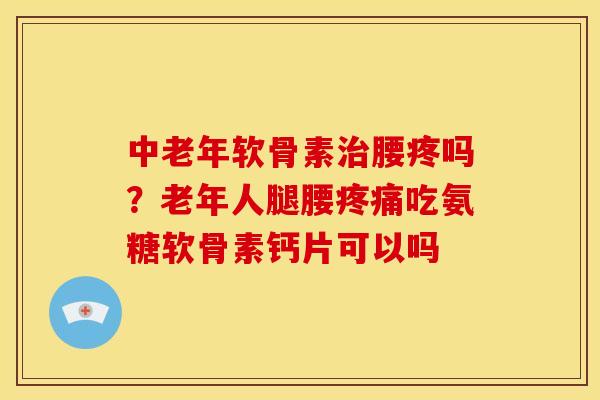 中老年软骨素治腰疼吗？老年人腿腰疼痛吃氨糖软骨素钙片可以吗