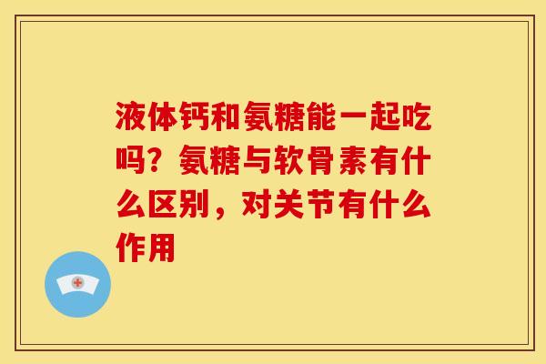 液体钙和氨糖能一起吃吗？氨糖与软骨素有什么区别，对关节有什么作用