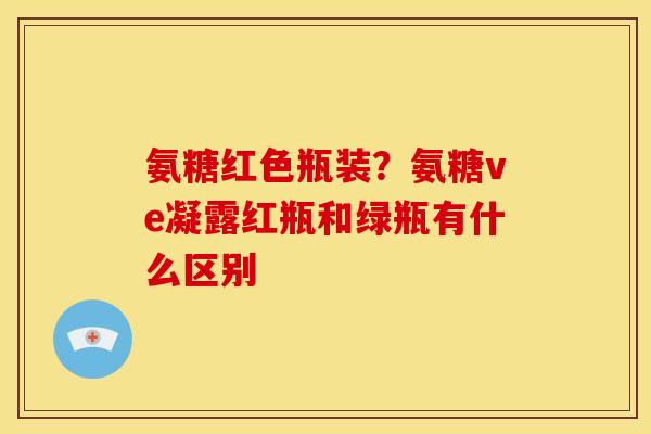氨糖红色瓶装？氨糖ve凝露红瓶和绿瓶有什么区别