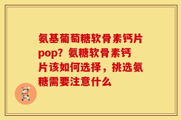 氨基葡萄糖软骨素钙片pop？氨糖软骨素钙片该如何选择，挑选氨糖需要注意什么