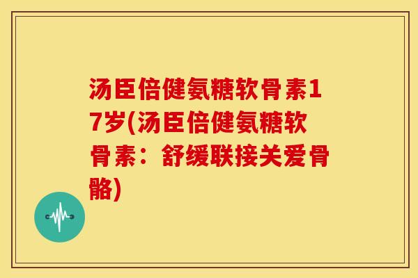 汤臣倍健氨糖软骨素17岁(汤臣倍健氨糖软骨素：舒缓联接关爱骨骼)