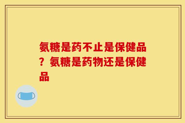 氨糖是药不止是保健品？氨糖是药物还是保健品