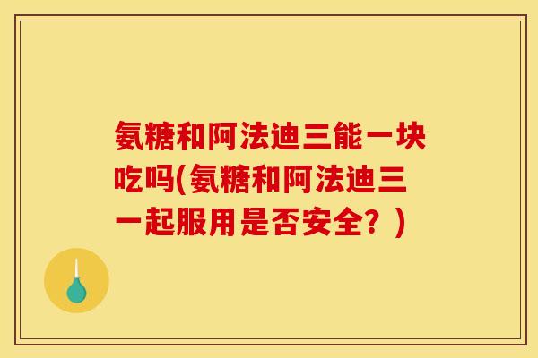 氨糖和阿法迪三能一块吃吗(氨糖和阿法迪三一起服用是否安全？)