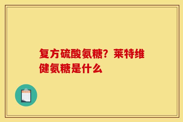 复方硫酸氨糖？莱特维健氨糖是什么