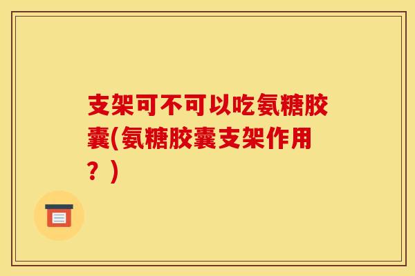 支架可不可以吃氨糖胶囊(氨糖胶囊支架作用？)