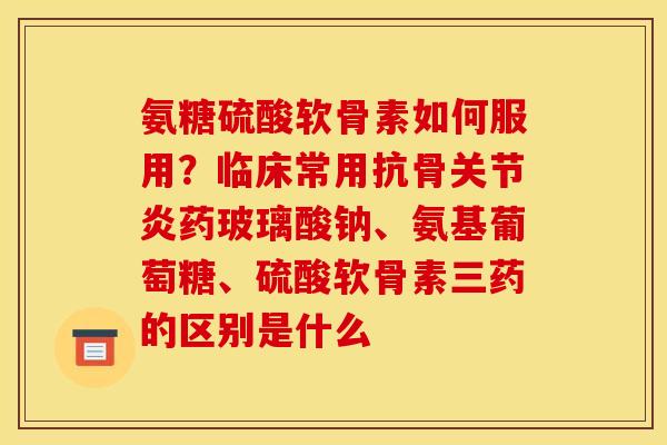 氨糖硫酸软骨素如何服用？临床常用抗骨关节炎药玻璃酸钠、氨基葡萄糖、硫酸软骨素三药的区别是什么