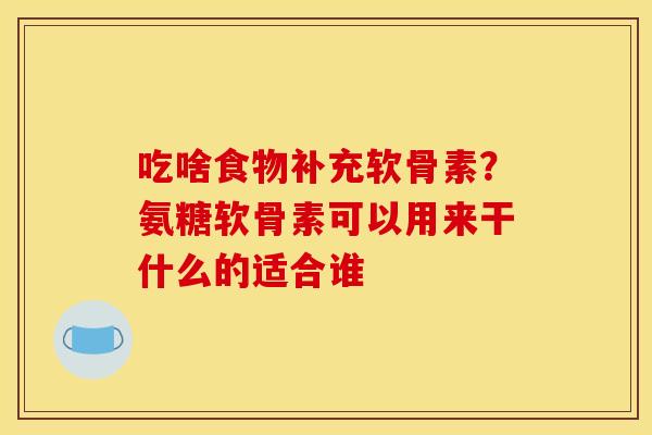 吃啥食物补充软骨素？氨糖软骨素可以用来干什么的适合谁