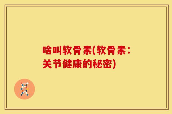 啥叫软骨素(软骨素：关节健康的秘密)
