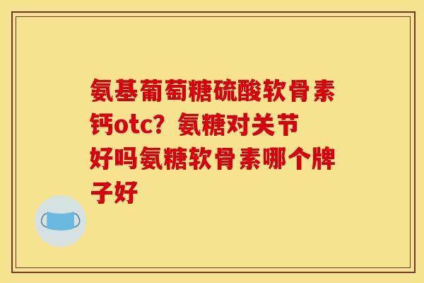 氨基葡萄糖硫酸软骨素钙otc？氨糖对关节好吗氨糖软骨素哪个牌子好