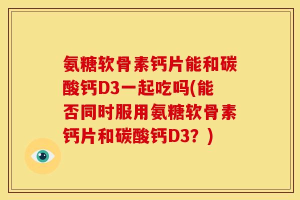 氨糖软骨素钙片能和碳酸钙D3一起吃吗(能否同时服用氨糖软骨素钙片和碳酸钙D3？)
