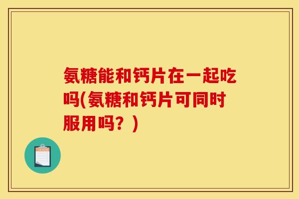 氨糖能和钙片在一起吃吗(氨糖和钙片可同时服用吗？)