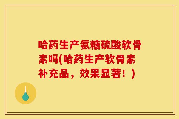 哈药生产氨糖硫酸软骨素吗(哈药生产软骨素补充品，效果显著！)
