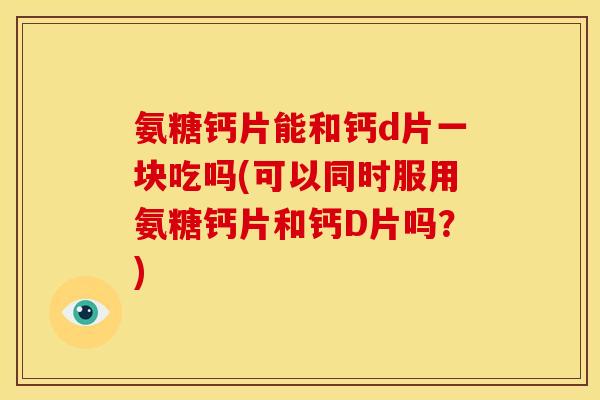氨糖钙片能和钙d片一块吃吗(可以同时服用氨糖钙片和钙D片吗？)