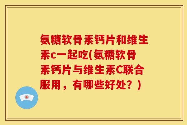 氨糖软骨素钙片和维生素c一起吃(氨糖软骨素钙片与维生素C联合服用，有哪些好处？)