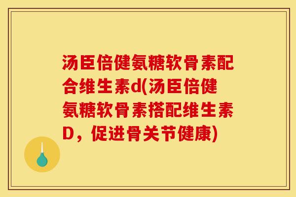 汤臣倍健氨糖软骨素配合维生素d(汤臣倍健氨糖软骨素搭配维生素D，促进骨关节健康)