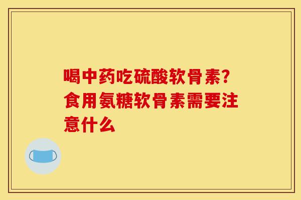 喝中药吃硫酸软骨素？食用氨糖软骨素需要注意什么