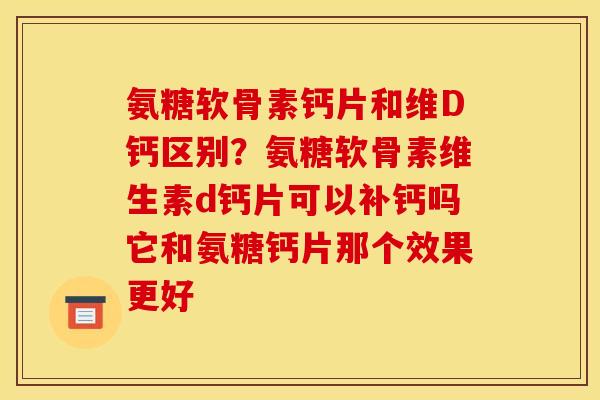 氨糖软骨素钙片和维D钙区别？氨糖软骨素维生素d钙片可以补钙吗它和氨糖钙片那个效果更好