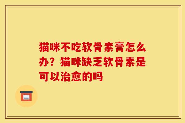 猫咪不吃软骨素膏怎么办？猫咪缺乏软骨素是可以治愈的吗-第1张图片-关节骑士