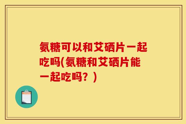 氨糖可以和艾硒片一起吃吗(氨糖和艾硒片能一起吃吗？)