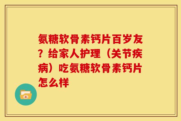 氨糖软骨素钙片百岁友？给家人护理（关节疾病）吃氨糖软骨素钙片怎么样