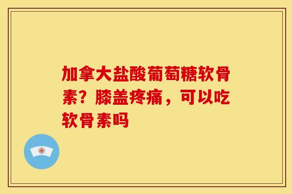 加拿大盐酸葡萄糖软骨素？膝盖疼痛，可以吃软骨素吗