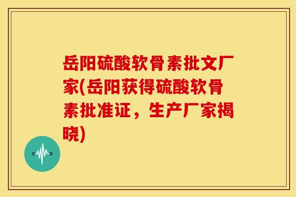 岳阳硫酸软骨素批文厂家(岳阳获得硫酸软骨素批准证，生产厂家揭晓)