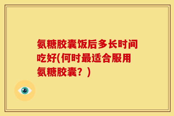 氨糖胶囊饭后多长时间吃好(何时最适合服用氨糖胶囊？)