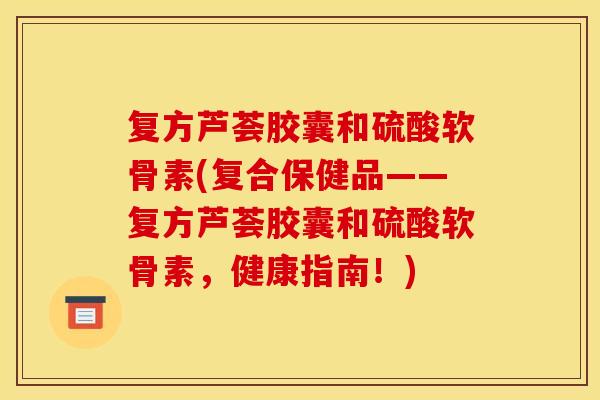 复方芦荟胶囊和硫酸软骨素(复合保健品——复方芦荟胶囊和硫酸软骨素，健康指南！)