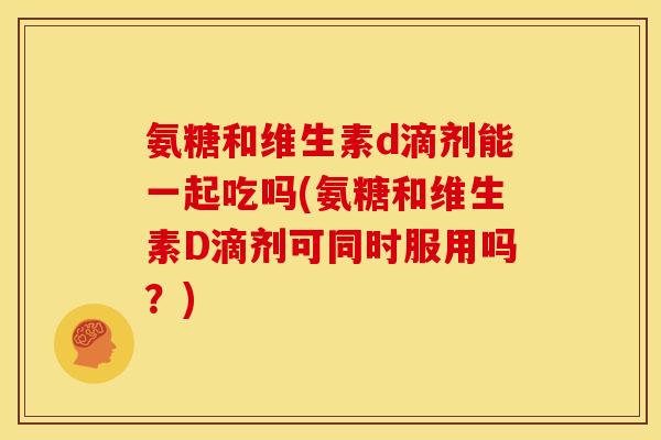 氨糖和维生素d滴剂能一起吃吗(氨糖和维生素D滴剂可同时服用吗？)