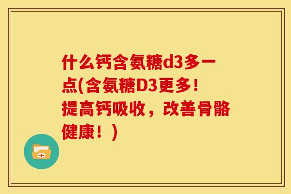 什么钙含氨糖d3多一点(含氨糖D3更多！提高钙吸收，改善骨骼健康！)