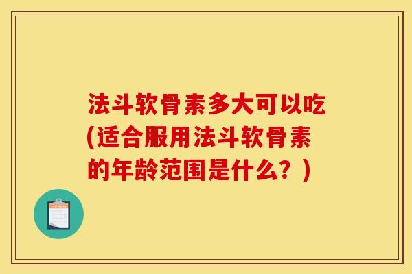 法斗软骨素多大可以吃(适合服用法斗软骨素的年龄范围是什么？)