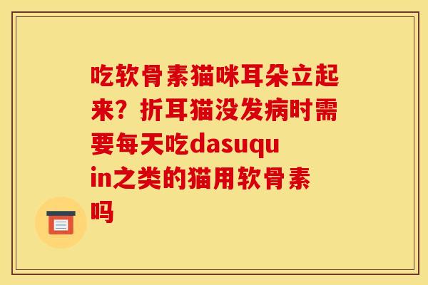 吃软骨素猫咪耳朵立起来？折耳猫没发病时需要每天吃dasuquin之类的猫用软骨素吗