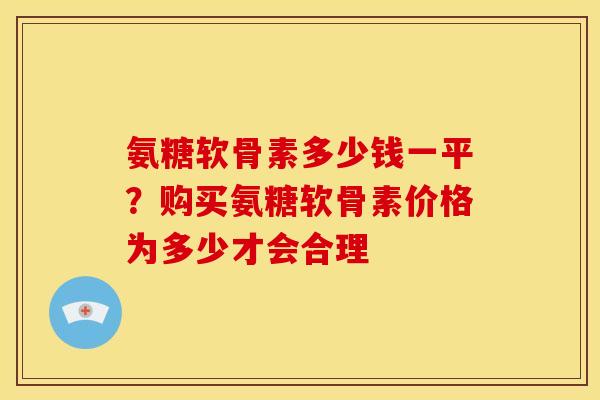 氨糖软骨素多少钱一平？购买氨糖软骨素价格为多少才会合理