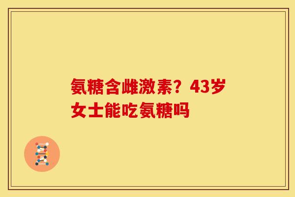 氨糖含雌激素？43岁女士能吃氨糖吗