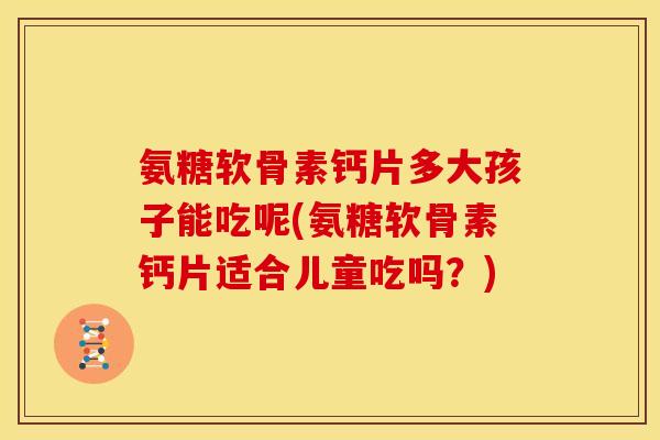 氨糖软骨素钙片多大孩子能吃呢(氨糖软骨素钙片适合儿童吃吗？)