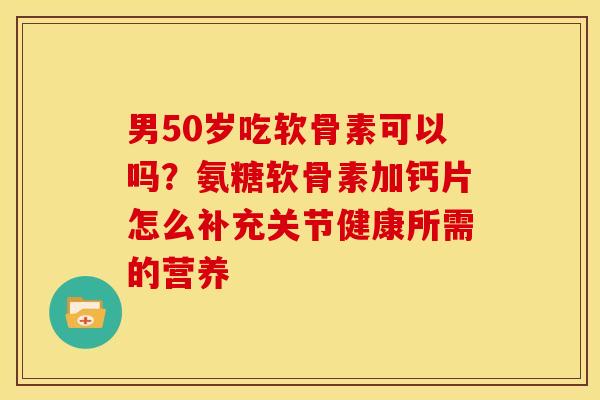 男50岁吃软骨素可以吗？氨糖软骨素加钙片怎么补充关节健康所需的营养