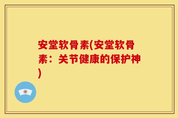 安堂软骨素(安堂软骨素：关节健康的保护神)