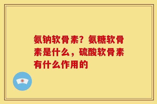 氨钠软骨素？氨糖软骨素是什么，硫酸软骨素有什么作用的