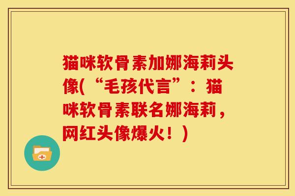 猫咪软骨素加娜海莉头像(“毛孩代言”：猫咪软骨素联名娜海莉，网红头像爆火！)